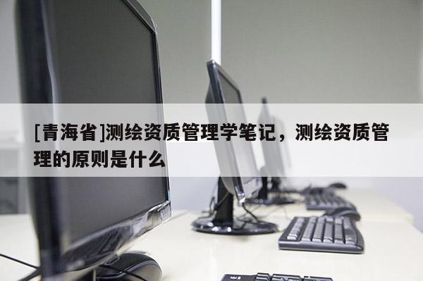 [青海省]测绘资质管理学笔记，测绘资质管理的原则是什么