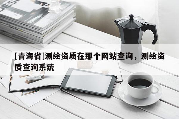 [青海省]测绘资质在那个网站查询，测绘资质查询系统