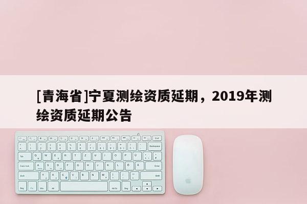 [青海省]宁夏测绘资质延期，2019年测绘资质延期公告