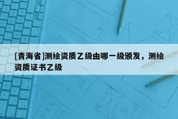 [青海省]测绘资质乙级由哪一级颁发，测绘资质证书乙级