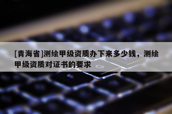 [青海省]测绘甲级资质办下来多少钱，测绘甲级资质对证书的要求