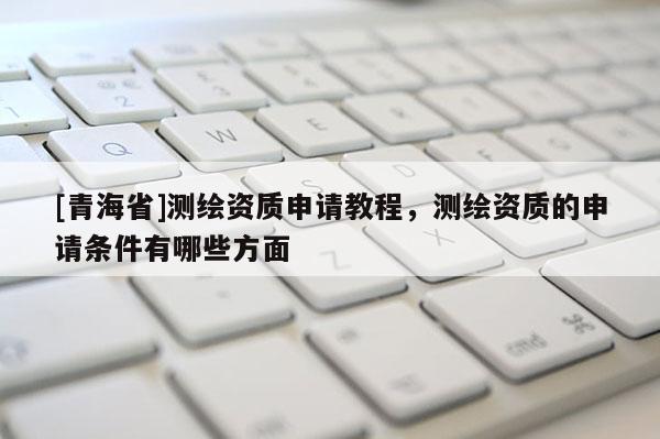 [青海省]测绘资质申请教程，测绘资质的申请条件有哪些方面