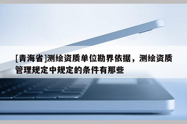 [青海省]测绘资质单位勘界依据，测绘资质管理规定中规定的条件有那些