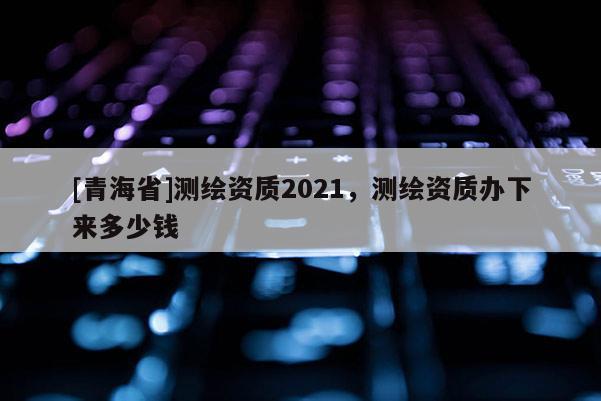 [青海省]测绘资质2021，测绘资质办下来多少钱