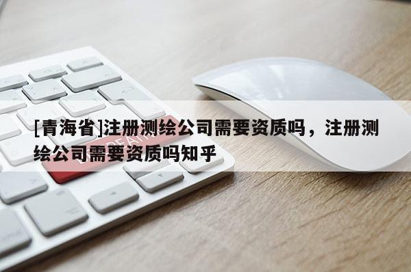 [青海省]注册测绘公司需要资质吗，注册测绘公司需要资质吗知乎