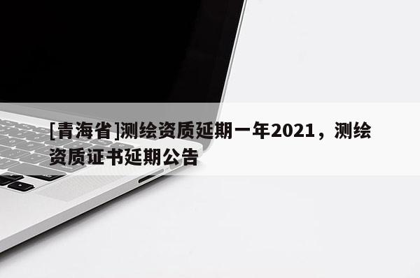 [青海省]测绘资质延期一年2021，测绘资质证书延期公告