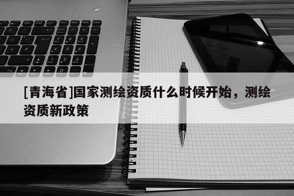 [青海省]国家测绘资质什么时候开始，测绘资质新政策