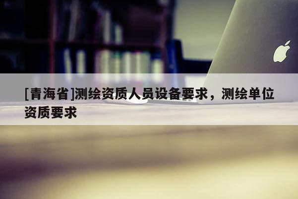 [青海省]测绘资质人员设备要求，测绘单位资质要求
