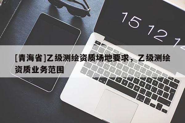 [青海省]乙级测绘资质场地要求，乙级测绘资质业务范围