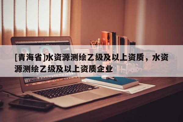 [青海省]水资源测绘乙级及以上资质，水资源测绘乙级及以上资质企业