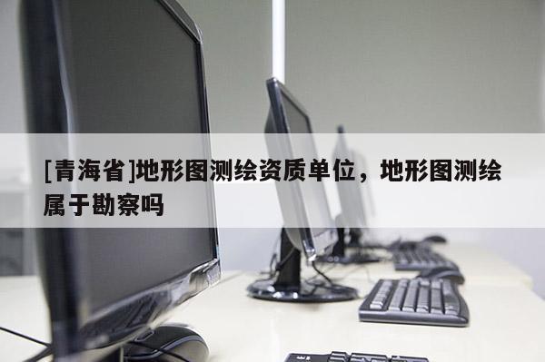 [青海省]地形图测绘资质单位，地形图测绘属于勘察吗