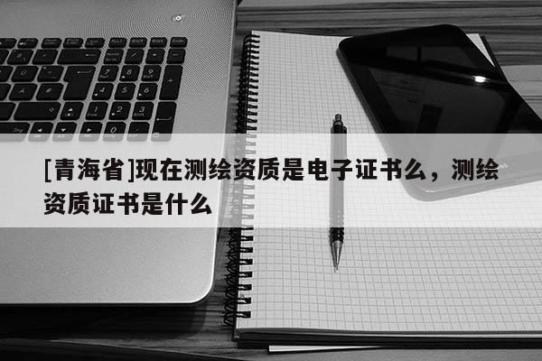 [青海省]现在测绘资质是电子证书么，测绘资质证书是什么