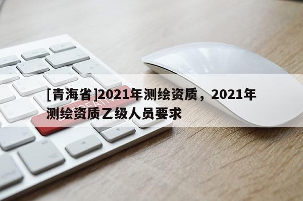 [青海省]2021年测绘资质，2021年测绘资质乙级人员要求