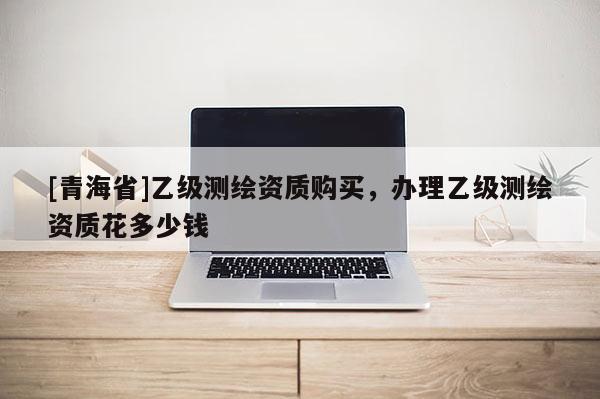 [青海省]乙级测绘资质购买，办理乙级测绘资质花多少钱