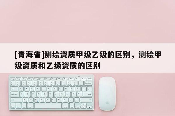 [青海省]测绘资质甲级乙级的区别，测绘甲级资质和乙级资质的区别
