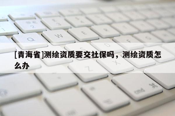 [青海省]测绘资质要交社保吗，测绘资质怎么办