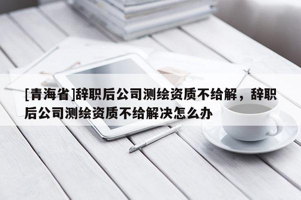 [青海省]辞职后公司测绘资质不给解，辞职后公司测绘资质不给解决怎么办
