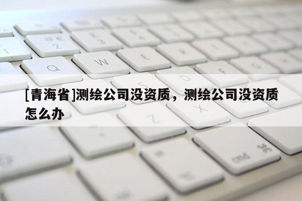 [青海省]测绘公司没资质，测绘公司没资质怎么办