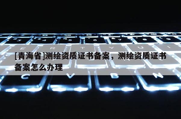 [青海省]测绘资质证书备案，测绘资质证书备案怎么办理