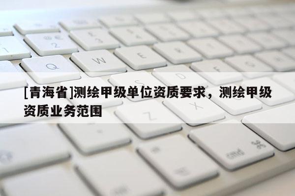 [青海省]测绘甲级单位资质要求，测绘甲级资质业务范围