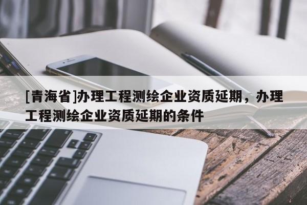 [青海省]办理工程测绘企业资质延期，办理工程测绘企业资质延期的条件