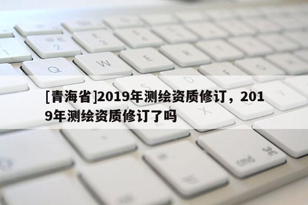 [青海省]2019年测绘资质修订，2019年测绘资质修订了吗