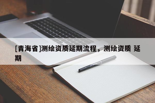 [青海省]测绘资质延期流程，测绘资质 延期