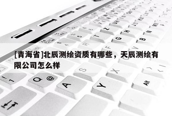 [青海省]北辰测绘资质有哪些，天辰测绘有限公司怎么样