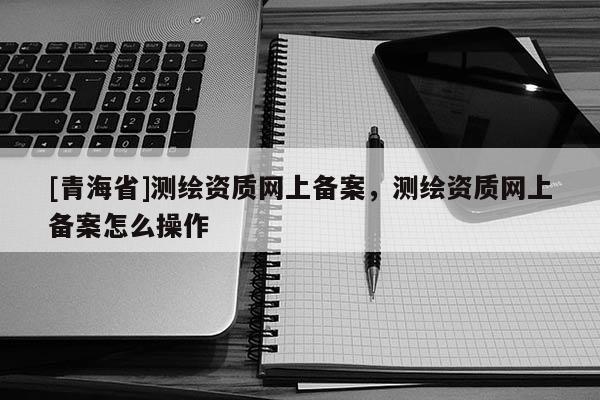 [青海省]测绘资质网上备案，测绘资质网上备案怎么操作