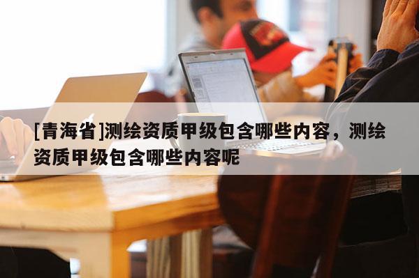 [青海省]测绘资质甲级包含哪些内容，测绘资质甲级包含哪些内容呢