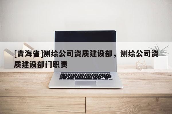 [青海省]测绘公司资质建设部，测绘公司资质建设部门职责