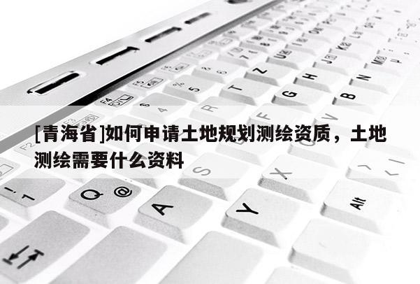 [青海省]如何申请土地规划测绘资质，土地测绘需要什么资料