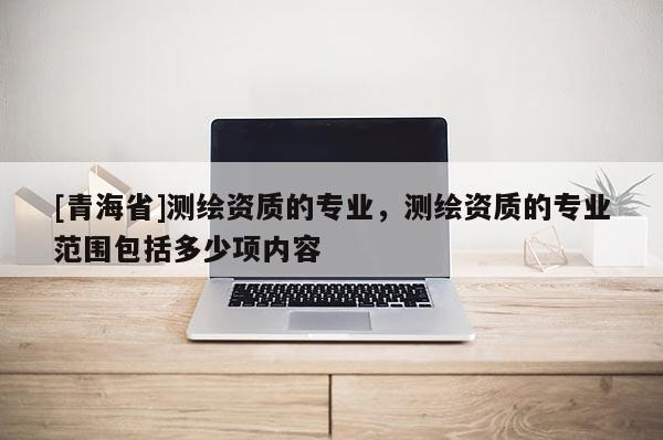 [青海省]测绘资质的专业，测绘资质的专业范围包括多少项内容