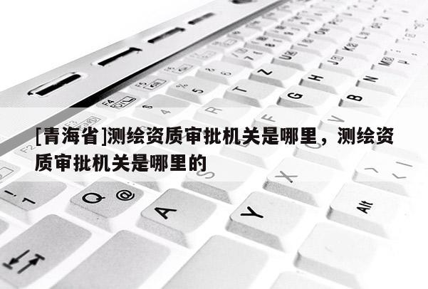 [青海省]测绘资质审批机关是哪里，测绘资质审批机关是哪里的