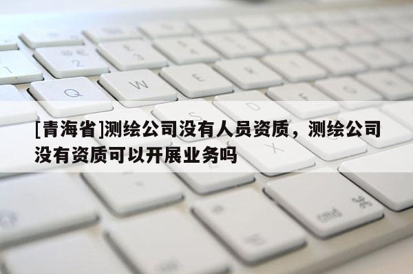 [青海省]测绘公司没有人员资质，测绘公司没有资质可以开展业务吗