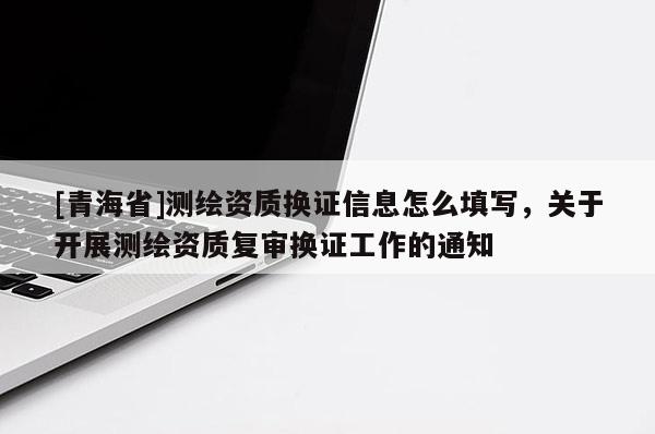 [青海省]测绘资质换证信息怎么填写，关于开展测绘资质复审换证工作的通知