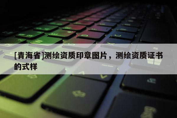 [青海省]测绘资质印章图片，测绘资质证书的式样