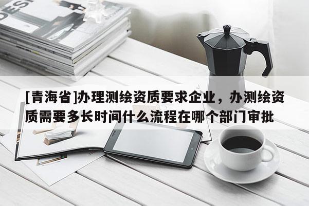 [青海省]办理测绘资质要求企业，办测绘资质需要多长时间什么流程在哪个部门审批