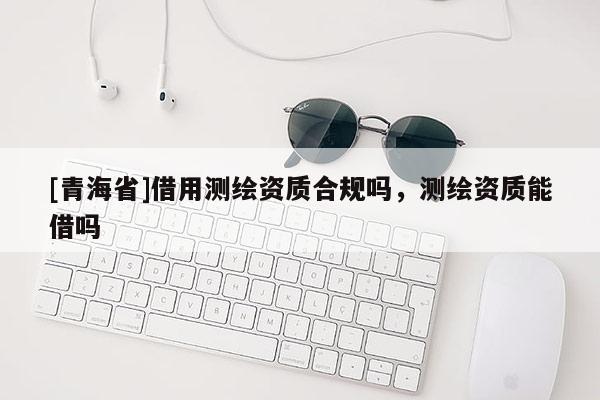 [青海省]借用测绘资质合规吗，测绘资质能借吗