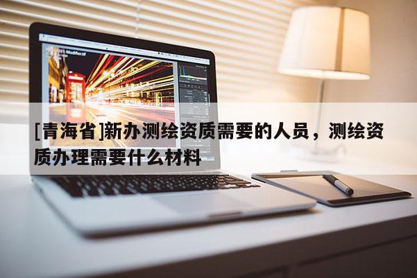 [青海省]新办测绘资质需要的人员，测绘资质办理需要什么材料