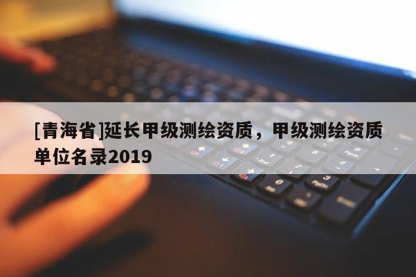 [青海省]延长甲级测绘资质，甲级测绘资质单位名录2019