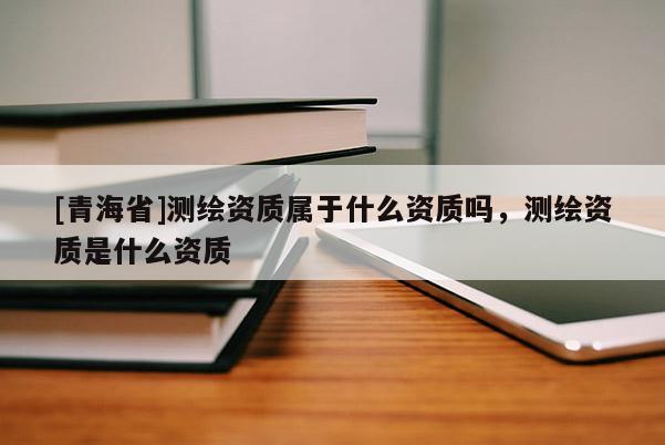 [青海省]测绘资质属于什么资质吗，测绘资质是什么资质