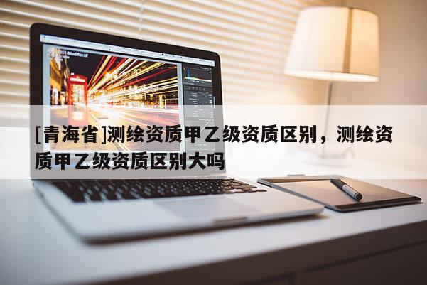 [青海省]测绘资质甲乙级资质区别，测绘资质甲乙级资质区别大吗