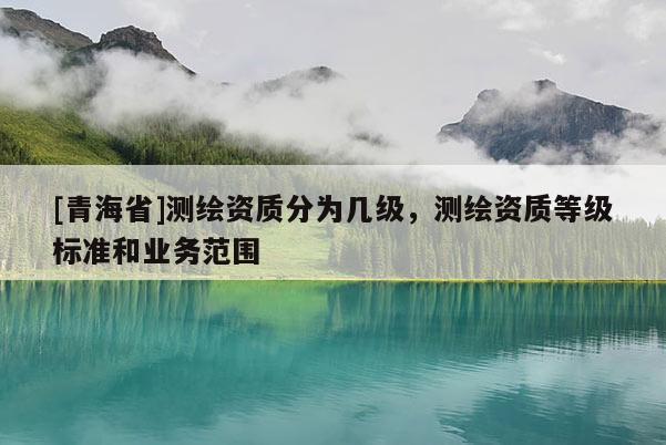 [青海省]测绘资质分为几级，测绘资质等级标准和业务范围