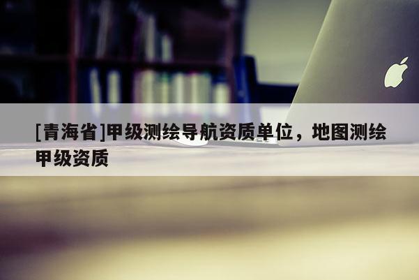 [青海省]甲级测绘导航资质单位，地图测绘甲级资质