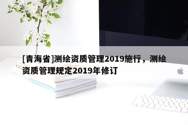 [青海省]测绘资质管理2019施行，测绘资质管理规定2019年修订