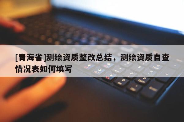 [青海省]测绘资质整改总结，测绘资质自查情况表如何填写