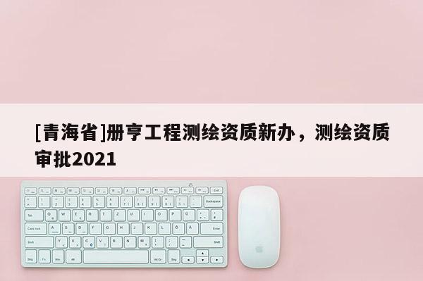 [青海省]册亨工程测绘资质新办，测绘资质审批2021