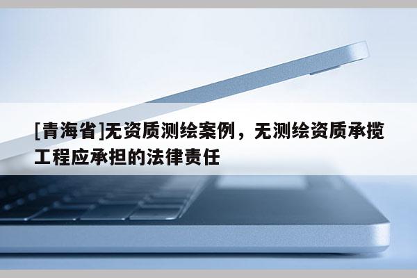 [青海省]无资质测绘案例，无测绘资质承揽工程应承担的法律责任
