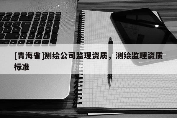 [青海省]测绘公司监理资质，测绘监理资质标准